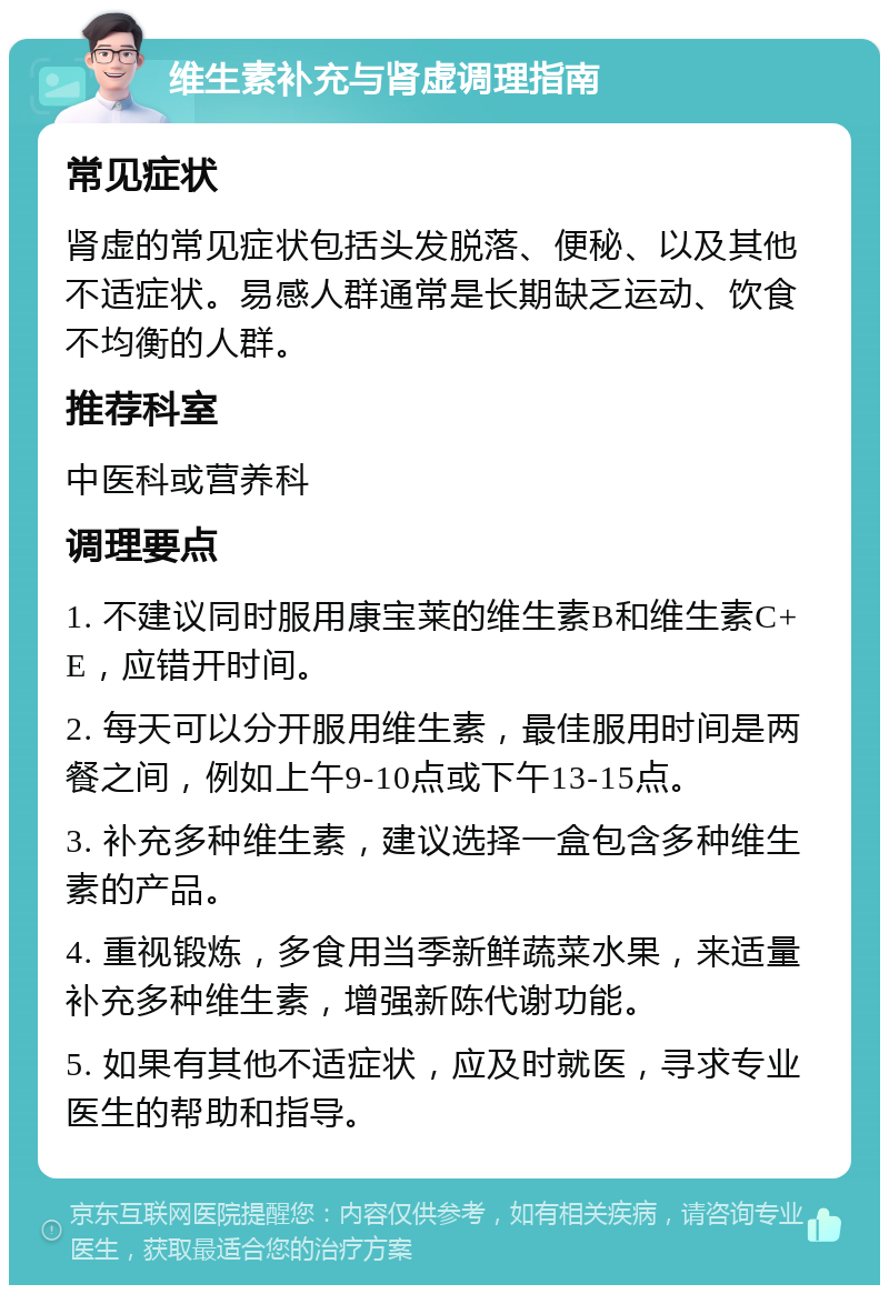 维生素补充与肾虚调理指南 常见症状 肾虚的常见症状包括头发脱落、便秘、以及其他不适症状。易感人群通常是长期缺乏运动、饮食不均衡的人群。 推荐科室 中医科或营养科 调理要点 1. 不建议同时服用康宝莱的维生素B和维生素C+E，应错开时间。 2. 每天可以分开服用维生素，最佳服用时间是两餐之间，例如上午9-10点或下午13-15点。 3. 补充多种维生素，建议选择一盒包含多种维生素的产品。 4. 重视锻炼，多食用当季新鲜蔬菜水果，来适量补充多种维生素，增强新陈代谢功能。 5. 如果有其他不适症状，应及时就医，寻求专业医生的帮助和指导。