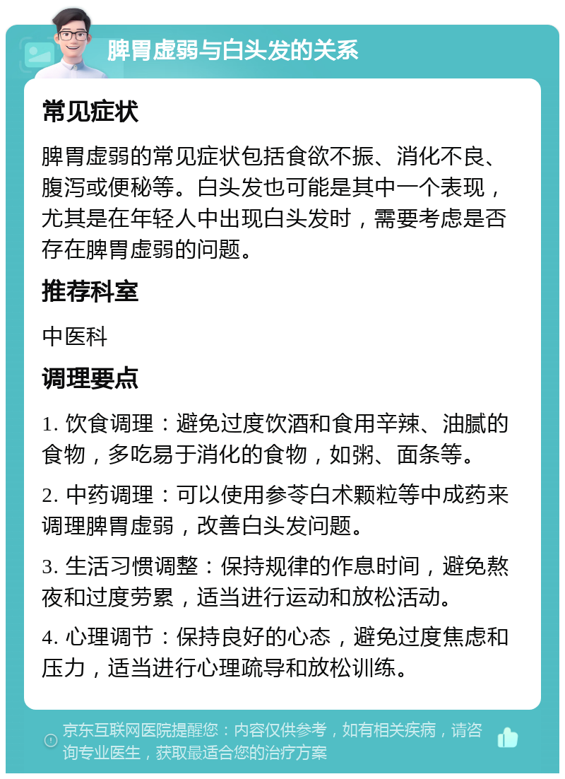 脾胃虚弱与白头发的关系 常见症状 脾胃虚弱的常见症状包括食欲不振、消化不良、腹泻或便秘等。白头发也可能是其中一个表现，尤其是在年轻人中出现白头发时，需要考虑是否存在脾胃虚弱的问题。 推荐科室 中医科 调理要点 1. 饮食调理：避免过度饮酒和食用辛辣、油腻的食物，多吃易于消化的食物，如粥、面条等。 2. 中药调理：可以使用参苓白术颗粒等中成药来调理脾胃虚弱，改善白头发问题。 3. 生活习惯调整：保持规律的作息时间，避免熬夜和过度劳累，适当进行运动和放松活动。 4. 心理调节：保持良好的心态，避免过度焦虑和压力，适当进行心理疏导和放松训练。