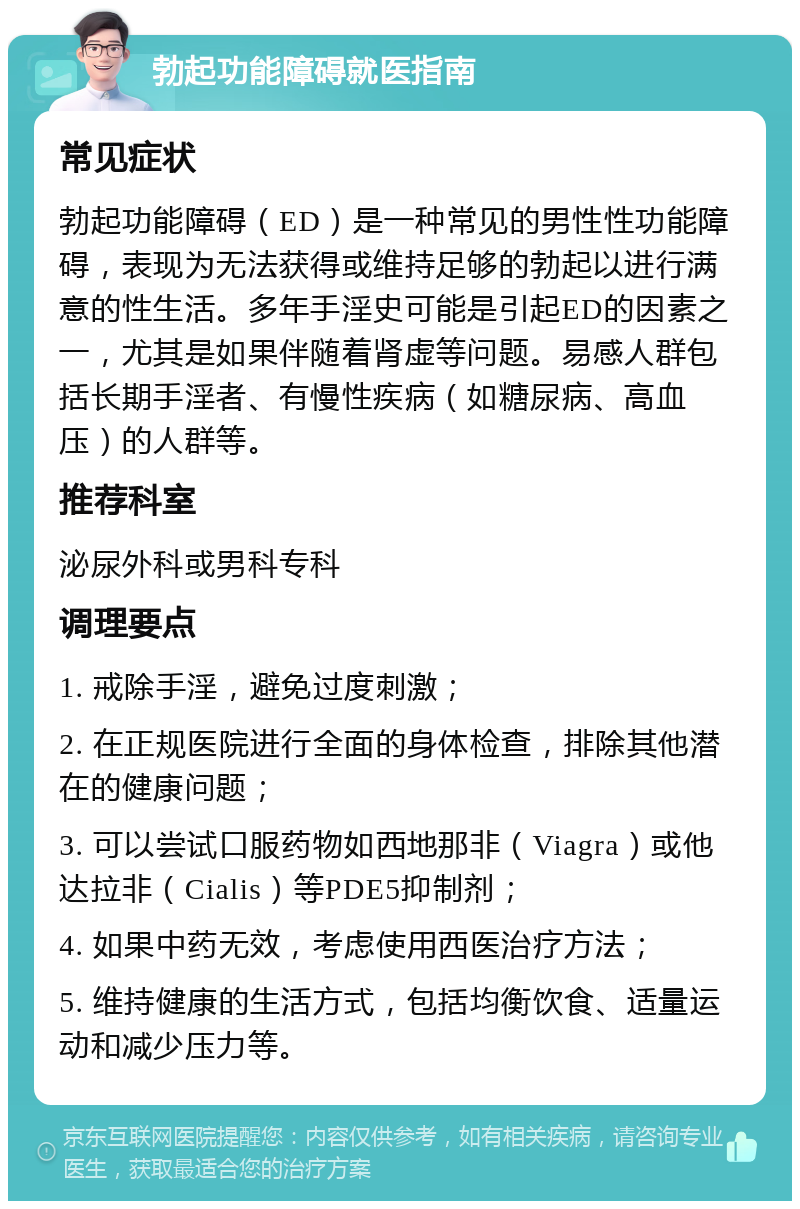 勃起功能障碍就医指南 常见症状 勃起功能障碍（ED）是一种常见的男性性功能障碍，表现为无法获得或维持足够的勃起以进行满意的性生活。多年手淫史可能是引起ED的因素之一，尤其是如果伴随着肾虚等问题。易感人群包括长期手淫者、有慢性疾病（如糖尿病、高血压）的人群等。 推荐科室 泌尿外科或男科专科 调理要点 1. 戒除手淫，避免过度刺激； 2. 在正规医院进行全面的身体检查，排除其他潜在的健康问题； 3. 可以尝试口服药物如西地那非（Viagra）或他达拉非（Cialis）等PDE5抑制剂； 4. 如果中药无效，考虑使用西医治疗方法； 5. 维持健康的生活方式，包括均衡饮食、适量运动和减少压力等。