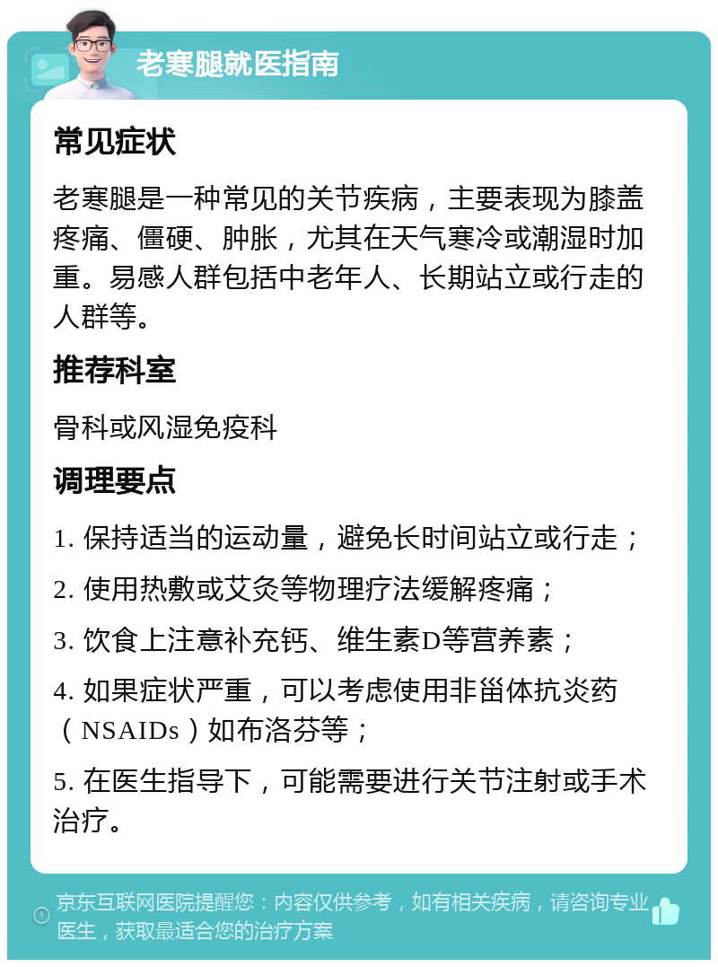 老寒腿就医指南 常见症状 老寒腿是一种常见的关节疾病，主要表现为膝盖疼痛、僵硬、肿胀，尤其在天气寒冷或潮湿时加重。易感人群包括中老年人、长期站立或行走的人群等。 推荐科室 骨科或风湿免疫科 调理要点 1. 保持适当的运动量，避免长时间站立或行走； 2. 使用热敷或艾灸等物理疗法缓解疼痛； 3. 饮食上注意补充钙、维生素D等营养素； 4. 如果症状严重，可以考虑使用非甾体抗炎药（NSAIDs）如布洛芬等； 5. 在医生指导下，可能需要进行关节注射或手术治疗。