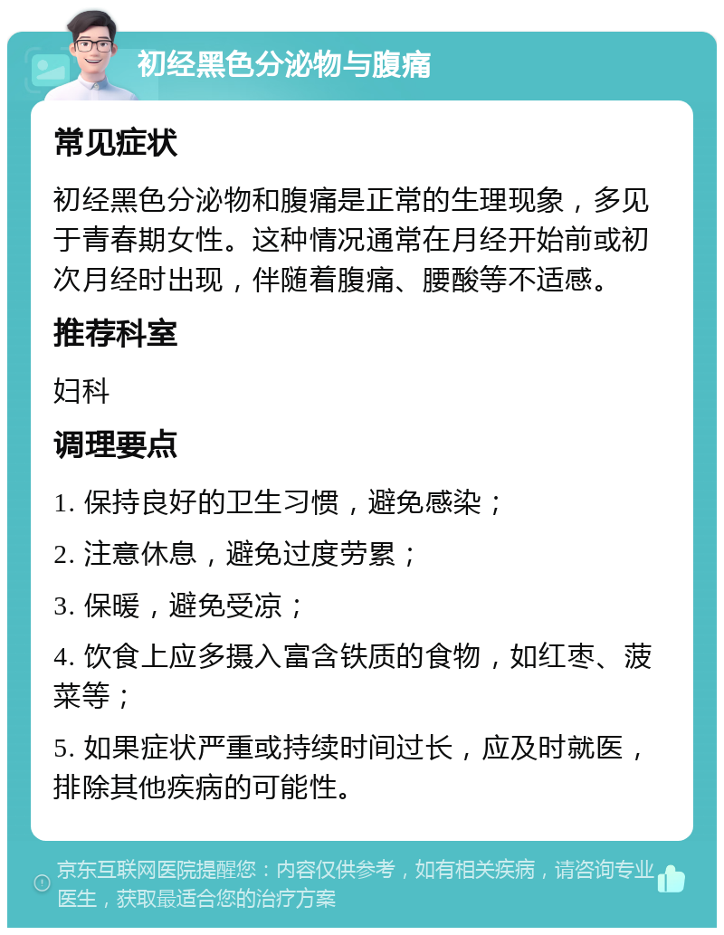 初经黑色分泌物与腹痛 常见症状 初经黑色分泌物和腹痛是正常的生理现象，多见于青春期女性。这种情况通常在月经开始前或初次月经时出现，伴随着腹痛、腰酸等不适感。 推荐科室 妇科 调理要点 1. 保持良好的卫生习惯，避免感染； 2. 注意休息，避免过度劳累； 3. 保暖，避免受凉； 4. 饮食上应多摄入富含铁质的食物，如红枣、菠菜等； 5. 如果症状严重或持续时间过长，应及时就医，排除其他疾病的可能性。