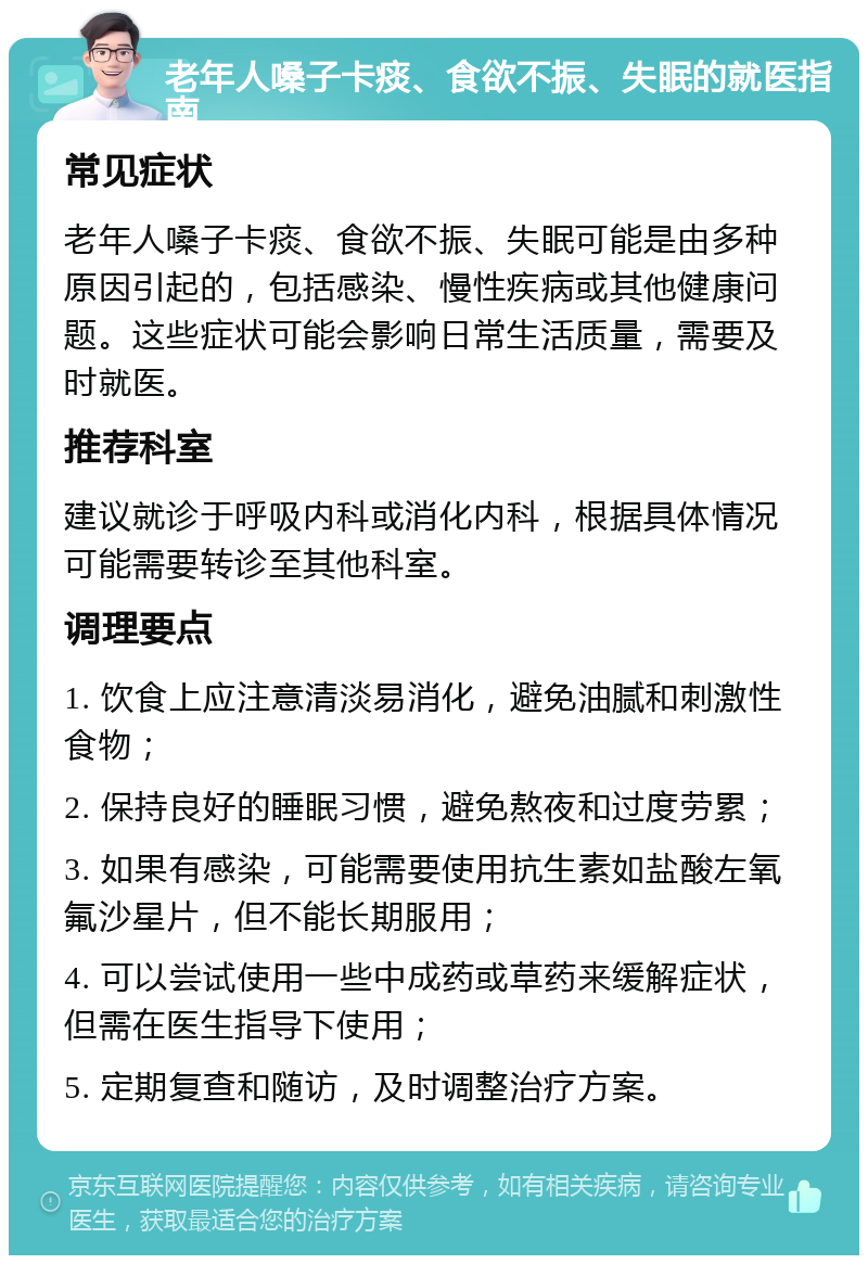 老年人嗓子卡痰、食欲不振、失眠的就医指南 常见症状 老年人嗓子卡痰、食欲不振、失眠可能是由多种原因引起的，包括感染、慢性疾病或其他健康问题。这些症状可能会影响日常生活质量，需要及时就医。 推荐科室 建议就诊于呼吸内科或消化内科，根据具体情况可能需要转诊至其他科室。 调理要点 1. 饮食上应注意清淡易消化，避免油腻和刺激性食物； 2. 保持良好的睡眠习惯，避免熬夜和过度劳累； 3. 如果有感染，可能需要使用抗生素如盐酸左氧氟沙星片，但不能长期服用； 4. 可以尝试使用一些中成药或草药来缓解症状，但需在医生指导下使用； 5. 定期复查和随访，及时调整治疗方案。