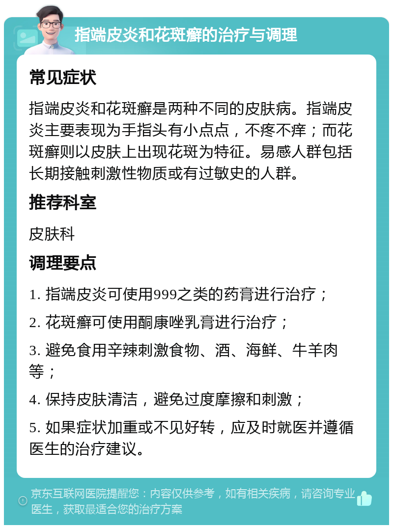 指端皮炎和花斑癣的治疗与调理 常见症状 指端皮炎和花斑癣是两种不同的皮肤病。指端皮炎主要表现为手指头有小点点，不疼不痒；而花斑癣则以皮肤上出现花斑为特征。易感人群包括长期接触刺激性物质或有过敏史的人群。 推荐科室 皮肤科 调理要点 1. 指端皮炎可使用999之类的药膏进行治疗； 2. 花斑癣可使用酮康唑乳膏进行治疗； 3. 避免食用辛辣刺激食物、酒、海鲜、牛羊肉等； 4. 保持皮肤清洁，避免过度摩擦和刺激； 5. 如果症状加重或不见好转，应及时就医并遵循医生的治疗建议。