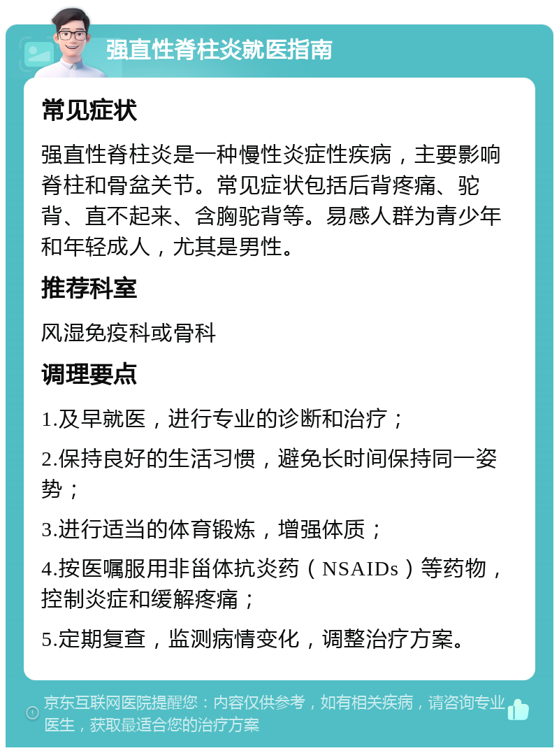 强直性脊柱炎就医指南 常见症状 强直性脊柱炎是一种慢性炎症性疾病，主要影响脊柱和骨盆关节。常见症状包括后背疼痛、驼背、直不起来、含胸驼背等。易感人群为青少年和年轻成人，尤其是男性。 推荐科室 风湿免疫科或骨科 调理要点 1.及早就医，进行专业的诊断和治疗； 2.保持良好的生活习惯，避免长时间保持同一姿势； 3.进行适当的体育锻炼，增强体质； 4.按医嘱服用非甾体抗炎药（NSAIDs）等药物，控制炎症和缓解疼痛； 5.定期复查，监测病情变化，调整治疗方案。