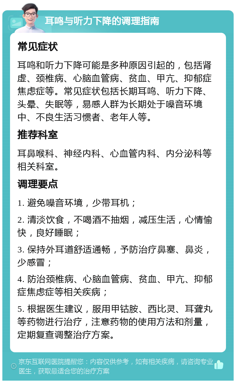 耳鸣与听力下降的调理指南 常见症状 耳鸣和听力下降可能是多种原因引起的，包括肾虚、颈椎病、心脑血管病、贫血、甲亢、抑郁症焦虑症等。常见症状包括长期耳鸣、听力下降、头晕、失眠等，易感人群为长期处于噪音环境中、不良生活习惯者、老年人等。 推荐科室 耳鼻喉科、神经内科、心血管内科、内分泌科等相关科室。 调理要点 1. 避免噪音环境，少带耳机； 2. 清淡饮食，不喝酒不抽烟，减压生活，心情愉快，良好睡眠； 3. 保持外耳道舒适通畅，予防治疗鼻塞、鼻炎，少感冒； 4. 防治颈椎病、心脑血管病、贫血、甲亢、抑郁症焦虑症等相关疾病； 5. 根据医生建议，服用甲钴胺、西比灵、耳聋丸等药物进行治疗，注意药物的使用方法和剂量，定期复查调整治疗方案。