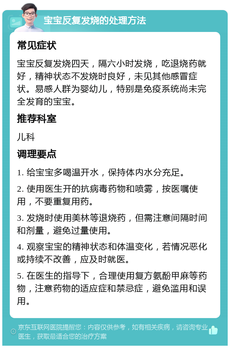 宝宝反复发烧的处理方法 常见症状 宝宝反复发烧四天，隔六小时发烧，吃退烧药就好，精神状态不发烧时良好，未见其他感冒症状。易感人群为婴幼儿，特别是免疫系统尚未完全发育的宝宝。 推荐科室 儿科 调理要点 1. 给宝宝多喝温开水，保持体内水分充足。 2. 使用医生开的抗病毒药物和喷雾，按医嘱使用，不要重复用药。 3. 发烧时使用美林等退烧药，但需注意间隔时间和剂量，避免过量使用。 4. 观察宝宝的精神状态和体温变化，若情况恶化或持续不改善，应及时就医。 5. 在医生的指导下，合理使用复方氨酚甲麻等药物，注意药物的适应症和禁忌症，避免滥用和误用。