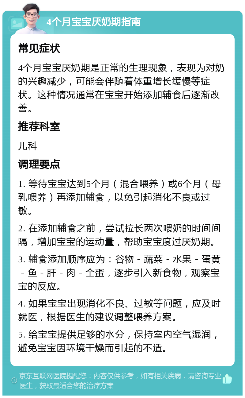 4个月宝宝厌奶期指南 常见症状 4个月宝宝厌奶期是正常的生理现象，表现为对奶的兴趣减少，可能会伴随着体重增长缓慢等症状。这种情况通常在宝宝开始添加辅食后逐渐改善。 推荐科室 儿科 调理要点 1. 等待宝宝达到5个月（混合喂养）或6个月（母乳喂养）再添加辅食，以免引起消化不良或过敏。 2. 在添加辅食之前，尝试拉长两次喂奶的时间间隔，增加宝宝的运动量，帮助宝宝度过厌奶期。 3. 辅食添加顺序应为：谷物－蔬菜－水果－蛋黄－鱼－肝－肉－全蛋，逐步引入新食物，观察宝宝的反应。 4. 如果宝宝出现消化不良、过敏等问题，应及时就医，根据医生的建议调整喂养方案。 5. 给宝宝提供足够的水分，保持室内空气湿润，避免宝宝因环境干燥而引起的不适。