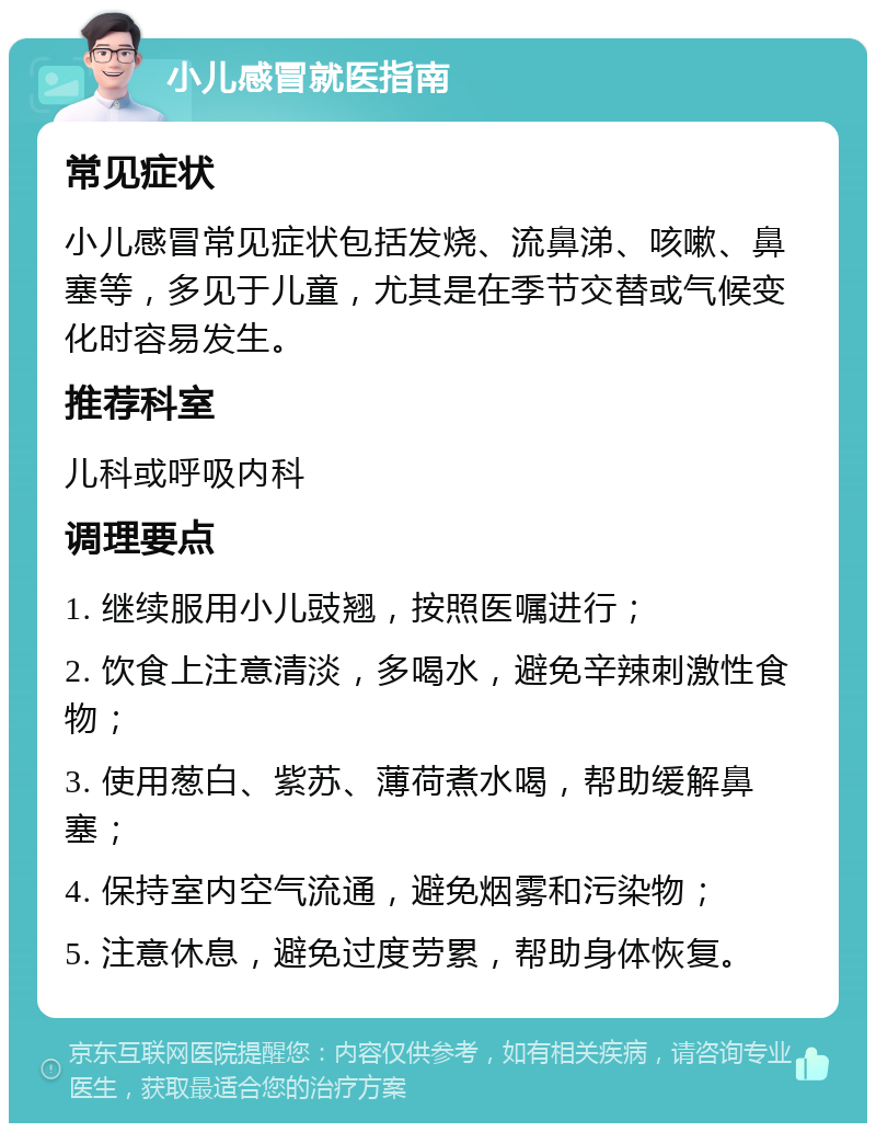 小儿感冒就医指南 常见症状 小儿感冒常见症状包括发烧、流鼻涕、咳嗽、鼻塞等，多见于儿童，尤其是在季节交替或气候变化时容易发生。 推荐科室 儿科或呼吸内科 调理要点 1. 继续服用小儿豉翘，按照医嘱进行； 2. 饮食上注意清淡，多喝水，避免辛辣刺激性食物； 3. 使用葱白、紫苏、薄荷煮水喝，帮助缓解鼻塞； 4. 保持室内空气流通，避免烟雾和污染物； 5. 注意休息，避免过度劳累，帮助身体恢复。