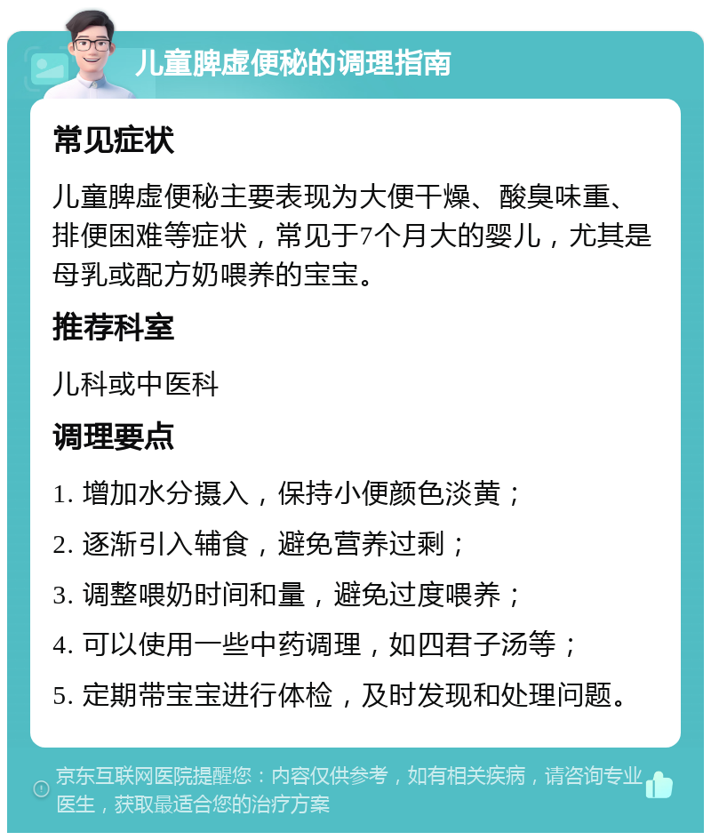 儿童脾虚便秘的调理指南 常见症状 儿童脾虚便秘主要表现为大便干燥、酸臭味重、排便困难等症状，常见于7个月大的婴儿，尤其是母乳或配方奶喂养的宝宝。 推荐科室 儿科或中医科 调理要点 1. 增加水分摄入，保持小便颜色淡黄； 2. 逐渐引入辅食，避免营养过剩； 3. 调整喂奶时间和量，避免过度喂养； 4. 可以使用一些中药调理，如四君子汤等； 5. 定期带宝宝进行体检，及时发现和处理问题。