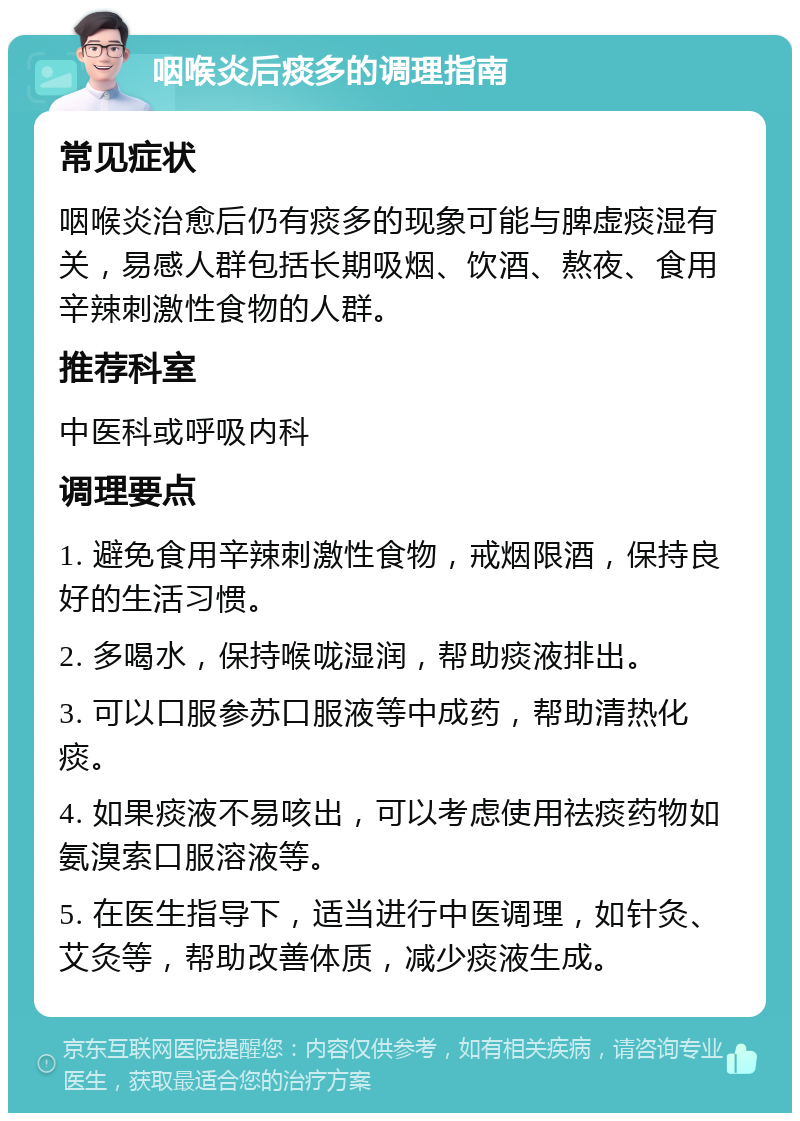 咽喉炎后痰多的调理指南 常见症状 咽喉炎治愈后仍有痰多的现象可能与脾虚痰湿有关，易感人群包括长期吸烟、饮酒、熬夜、食用辛辣刺激性食物的人群。 推荐科室 中医科或呼吸内科 调理要点 1. 避免食用辛辣刺激性食物，戒烟限酒，保持良好的生活习惯。 2. 多喝水，保持喉咙湿润，帮助痰液排出。 3. 可以口服参苏口服液等中成药，帮助清热化痰。 4. 如果痰液不易咳出，可以考虑使用祛痰药物如氨溴索口服溶液等。 5. 在医生指导下，适当进行中医调理，如针灸、艾灸等，帮助改善体质，减少痰液生成。