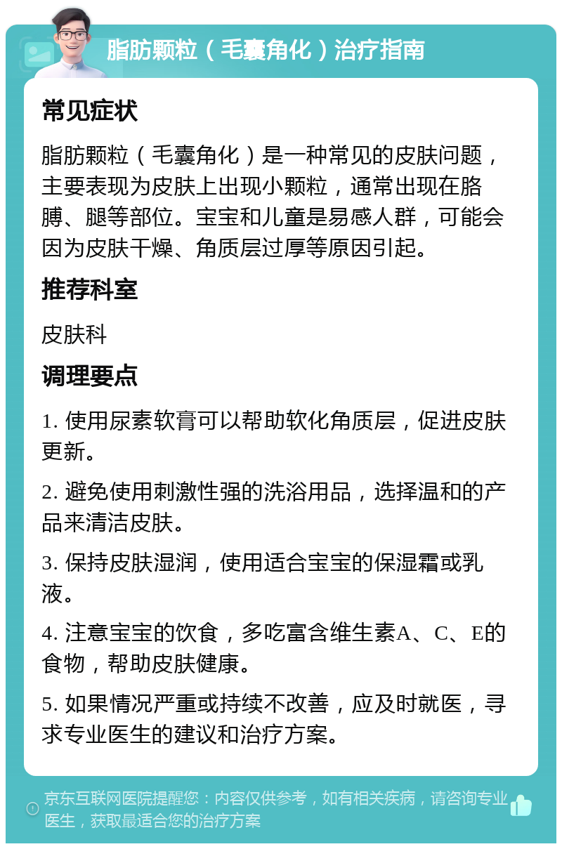 脂肪颗粒（毛囊角化）治疗指南 常见症状 脂肪颗粒（毛囊角化）是一种常见的皮肤问题，主要表现为皮肤上出现小颗粒，通常出现在胳膊、腿等部位。宝宝和儿童是易感人群，可能会因为皮肤干燥、角质层过厚等原因引起。 推荐科室 皮肤科 调理要点 1. 使用尿素软膏可以帮助软化角质层，促进皮肤更新。 2. 避免使用刺激性强的洗浴用品，选择温和的产品来清洁皮肤。 3. 保持皮肤湿润，使用适合宝宝的保湿霜或乳液。 4. 注意宝宝的饮食，多吃富含维生素A、C、E的食物，帮助皮肤健康。 5. 如果情况严重或持续不改善，应及时就医，寻求专业医生的建议和治疗方案。