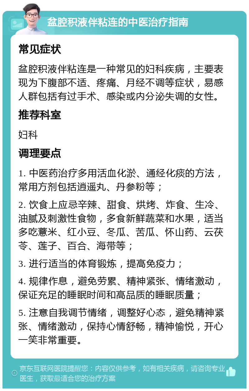 盆腔积液伴粘连的中医治疗指南 常见症状 盆腔积液伴粘连是一种常见的妇科疾病，主要表现为下腹部不适、疼痛、月经不调等症状，易感人群包括有过手术、感染或内分泌失调的女性。 推荐科室 妇科 调理要点 1. 中医药治疗多用活血化淤、通经化痰的方法，常用方剂包括逍遥丸、丹参粉等； 2. 饮食上应忌辛辣、甜食、烘烤、炸食、生冷、油腻及刺激性食物，多食新鲜蔬菜和水果，适当多吃薏米、红小豆、冬瓜、苦瓜、怀山药、云茯苓、莲子、百合、海带等； 3. 进行适当的体育锻炼，提高免疫力； 4. 规律作息，避免劳累、精神紧张、情绪激动，保证充足的睡眠时间和高品质的睡眠质量； 5. 注意自我调节情绪，调整好心态，避免精神紧张、情绪激动，保持心情舒畅，精神愉悦，开心一笑非常重要。