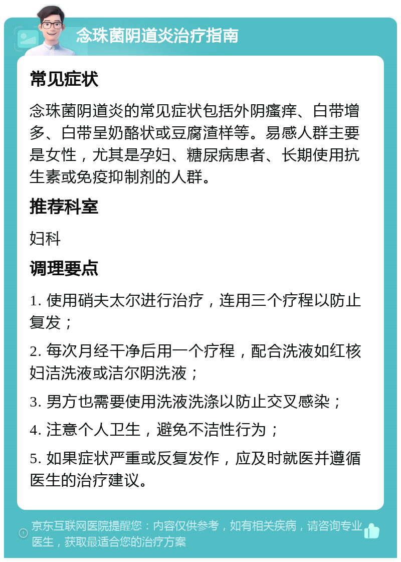 念珠菌阴道炎治疗指南 常见症状 念珠菌阴道炎的常见症状包括外阴瘙痒、白带增多、白带呈奶酪状或豆腐渣样等。易感人群主要是女性，尤其是孕妇、糖尿病患者、长期使用抗生素或免疫抑制剂的人群。 推荐科室 妇科 调理要点 1. 使用硝夫太尔进行治疗，连用三个疗程以防止复发； 2. 每次月经干净后用一个疗程，配合洗液如红核妇洁洗液或洁尔阴洗液； 3. 男方也需要使用洗液洗涤以防止交叉感染； 4. 注意个人卫生，避免不洁性行为； 5. 如果症状严重或反复发作，应及时就医并遵循医生的治疗建议。