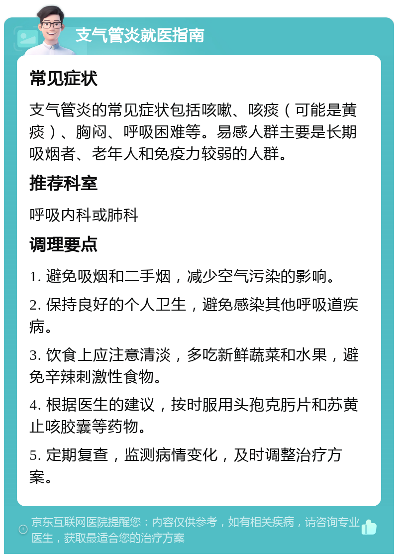 支气管炎就医指南 常见症状 支气管炎的常见症状包括咳嗽、咳痰（可能是黄痰）、胸闷、呼吸困难等。易感人群主要是长期吸烟者、老年人和免疫力较弱的人群。 推荐科室 呼吸内科或肺科 调理要点 1. 避免吸烟和二手烟，减少空气污染的影响。 2. 保持良好的个人卫生，避免感染其他呼吸道疾病。 3. 饮食上应注意清淡，多吃新鲜蔬菜和水果，避免辛辣刺激性食物。 4. 根据医生的建议，按时服用头孢克肟片和苏黄止咳胶囊等药物。 5. 定期复查，监测病情变化，及时调整治疗方案。