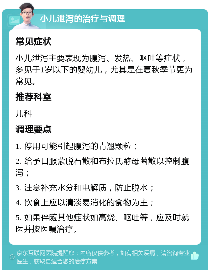 小儿泄泻的治疗与调理 常见症状 小儿泄泻主要表现为腹泻、发热、呕吐等症状，多见于1岁以下的婴幼儿，尤其是在夏秋季节更为常见。 推荐科室 儿科 调理要点 1. 停用可能引起腹泻的青翘颗粒； 2. 给予口服蒙脱石散和布拉氏酵母菌散以控制腹泻； 3. 注意补充水分和电解质，防止脱水； 4. 饮食上应以清淡易消化的食物为主； 5. 如果伴随其他症状如高烧、呕吐等，应及时就医并按医嘱治疗。