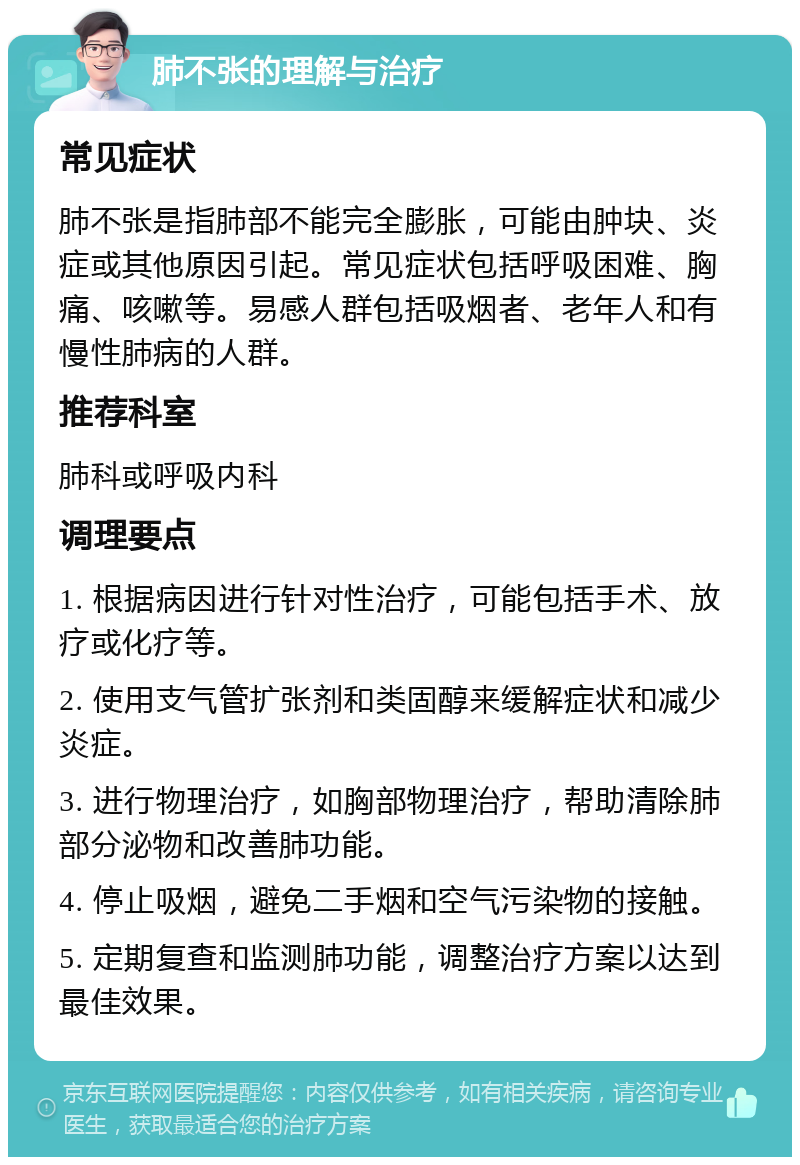 肺不张的理解与治疗 常见症状 肺不张是指肺部不能完全膨胀，可能由肿块、炎症或其他原因引起。常见症状包括呼吸困难、胸痛、咳嗽等。易感人群包括吸烟者、老年人和有慢性肺病的人群。 推荐科室 肺科或呼吸内科 调理要点 1. 根据病因进行针对性治疗，可能包括手术、放疗或化疗等。 2. 使用支气管扩张剂和类固醇来缓解症状和减少炎症。 3. 进行物理治疗，如胸部物理治疗，帮助清除肺部分泌物和改善肺功能。 4. 停止吸烟，避免二手烟和空气污染物的接触。 5. 定期复查和监测肺功能，调整治疗方案以达到最佳效果。