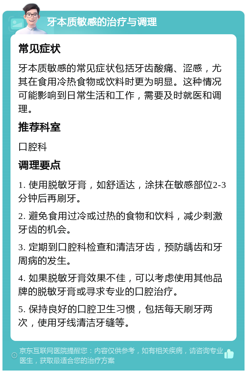 牙本质敏感的治疗与调理 常见症状 牙本质敏感的常见症状包括牙齿酸痛、涩感，尤其在食用冷热食物或饮料时更为明显。这种情况可能影响到日常生活和工作，需要及时就医和调理。 推荐科室 口腔科 调理要点 1. 使用脱敏牙膏，如舒适达，涂抹在敏感部位2-3分钟后再刷牙。 2. 避免食用过冷或过热的食物和饮料，减少刺激牙齿的机会。 3. 定期到口腔科检查和清洁牙齿，预防龋齿和牙周病的发生。 4. 如果脱敏牙膏效果不佳，可以考虑使用其他品牌的脱敏牙膏或寻求专业的口腔治疗。 5. 保持良好的口腔卫生习惯，包括每天刷牙两次，使用牙线清洁牙缝等。