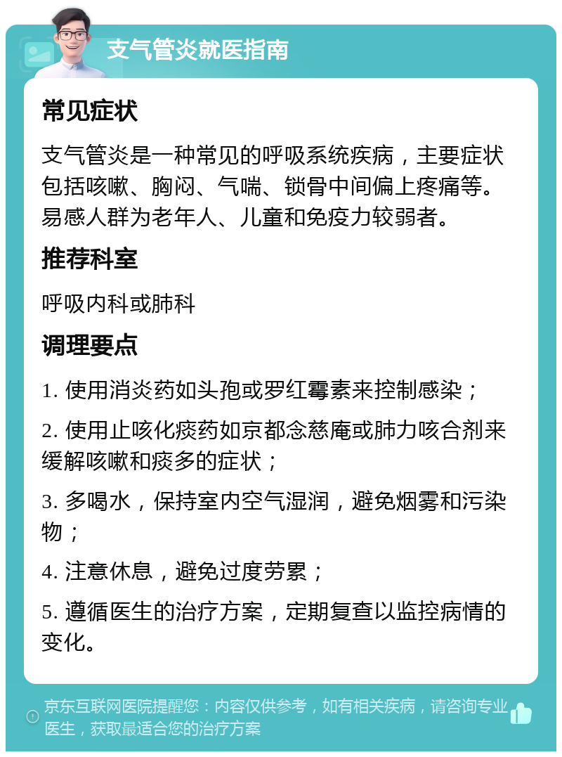 支气管炎就医指南 常见症状 支气管炎是一种常见的呼吸系统疾病，主要症状包括咳嗽、胸闷、气喘、锁骨中间偏上疼痛等。易感人群为老年人、儿童和免疫力较弱者。 推荐科室 呼吸内科或肺科 调理要点 1. 使用消炎药如头孢或罗红霉素来控制感染； 2. 使用止咳化痰药如京都念慈庵或肺力咳合剂来缓解咳嗽和痰多的症状； 3. 多喝水，保持室内空气湿润，避免烟雾和污染物； 4. 注意休息，避免过度劳累； 5. 遵循医生的治疗方案，定期复查以监控病情的变化。