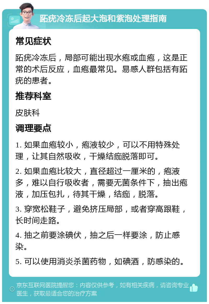 跖疣冷冻后起大泡和紫泡处理指南 常见症状 跖疣冷冻后，局部可能出现水疱或血疱，这是正常的术后反应，血疱最常见。易感人群包括有跖疣的患者。 推荐科室 皮肤科 调理要点 1. 如果血疱较小，疱液较少，可以不用特殊处理，让其自然吸收，干燥结痂脱落即可。 2. 如果血疱比较大，直径超过一厘米的，疱液多，难以自行吸收者，需要无菌条件下，抽出疱液，加压包扎，待其干燥，结痂，脱落。 3. 穿宽松鞋子，避免挤压局部，或者穿高跟鞋，长时间走路。 4. 抽之前要涂碘伏，抽之后一样要涂，防止感染。 5. 可以使用消炎杀菌药物，如碘酒，防感染的。