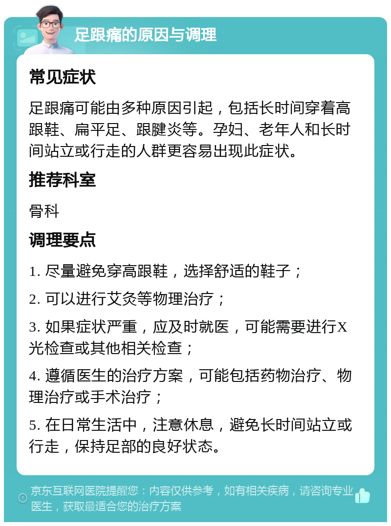 足跟痛的原因与调理 常见症状 足跟痛可能由多种原因引起，包括长时间穿着高跟鞋、扁平足、跟腱炎等。孕妇、老年人和长时间站立或行走的人群更容易出现此症状。 推荐科室 骨科 调理要点 1. 尽量避免穿高跟鞋，选择舒适的鞋子； 2. 可以进行艾灸等物理治疗； 3. 如果症状严重，应及时就医，可能需要进行X光检查或其他相关检查； 4. 遵循医生的治疗方案，可能包括药物治疗、物理治疗或手术治疗； 5. 在日常生活中，注意休息，避免长时间站立或行走，保持足部的良好状态。