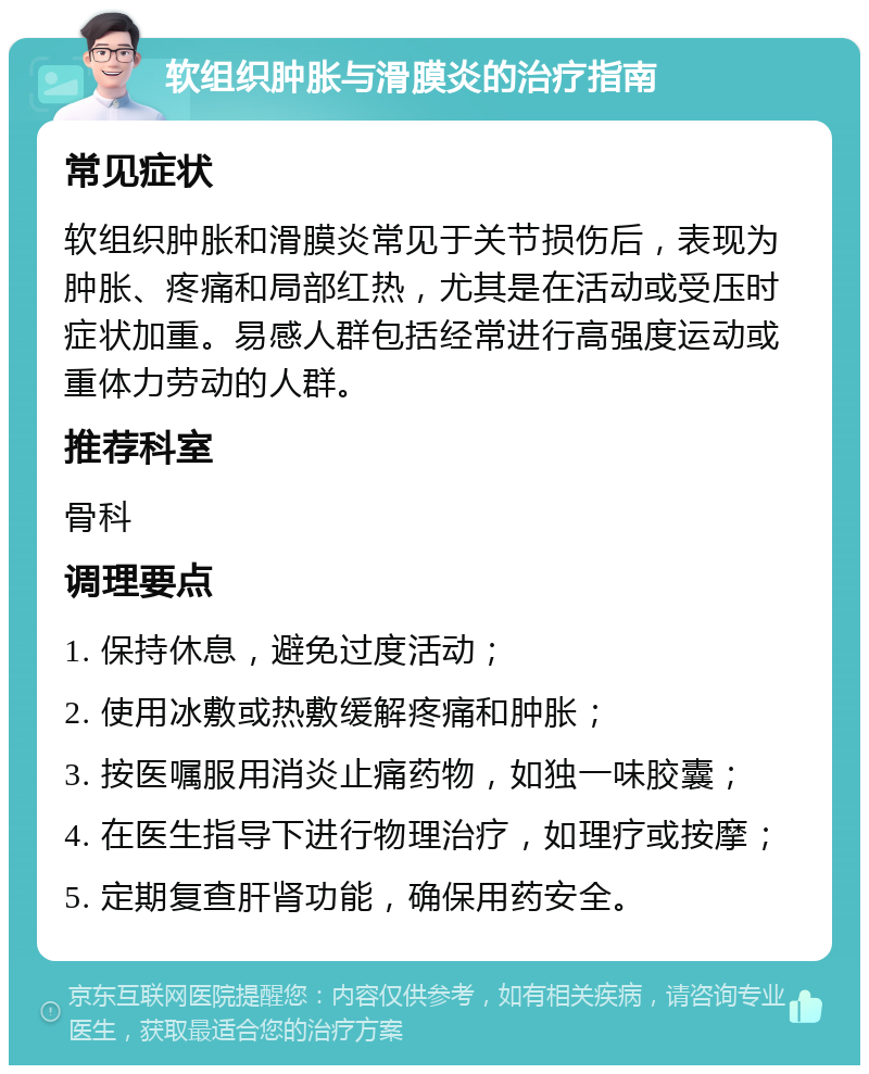 软组织肿胀与滑膜炎的治疗指南 常见症状 软组织肿胀和滑膜炎常见于关节损伤后，表现为肿胀、疼痛和局部红热，尤其是在活动或受压时症状加重。易感人群包括经常进行高强度运动或重体力劳动的人群。 推荐科室 骨科 调理要点 1. 保持休息，避免过度活动； 2. 使用冰敷或热敷缓解疼痛和肿胀； 3. 按医嘱服用消炎止痛药物，如独一味胶囊； 4. 在医生指导下进行物理治疗，如理疗或按摩； 5. 定期复查肝肾功能，确保用药安全。