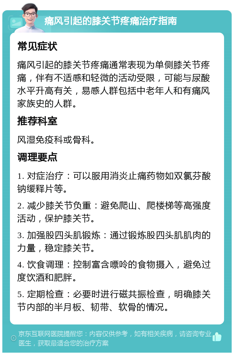 痛风引起的膝关节疼痛治疗指南 常见症状 痛风引起的膝关节疼痛通常表现为单侧膝关节疼痛，伴有不适感和轻微的活动受限，可能与尿酸水平升高有关，易感人群包括中老年人和有痛风家族史的人群。 推荐科室 风湿免疫科或骨科。 调理要点 1. 对症治疗：可以服用消炎止痛药物如双氯芬酸钠缓释片等。 2. 减少膝关节负重：避免爬山、爬楼梯等高强度活动，保护膝关节。 3. 加强股四头肌锻炼：通过锻炼股四头肌肌肉的力量，稳定膝关节。 4. 饮食调理：控制富含嘌呤的食物摄入，避免过度饮酒和肥胖。 5. 定期检查：必要时进行磁共振检查，明确膝关节内部的半月板、韧带、软骨的情况。