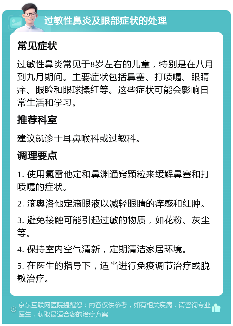 过敏性鼻炎及眼部症状的处理 常见症状 过敏性鼻炎常见于8岁左右的儿童，特别是在八月到九月期间。主要症状包括鼻塞、打喷嚏、眼睛痒、眼睑和眼球揉红等。这些症状可能会影响日常生活和学习。 推荐科室 建议就诊于耳鼻喉科或过敏科。 调理要点 1. 使用氯雷他定和鼻渊通窍颗粒来缓解鼻塞和打喷嚏的症状。 2. 滴奥洛他定滴眼液以减轻眼睛的痒感和红肿。 3. 避免接触可能引起过敏的物质，如花粉、灰尘等。 4. 保持室内空气清新，定期清洁家居环境。 5. 在医生的指导下，适当进行免疫调节治疗或脱敏治疗。