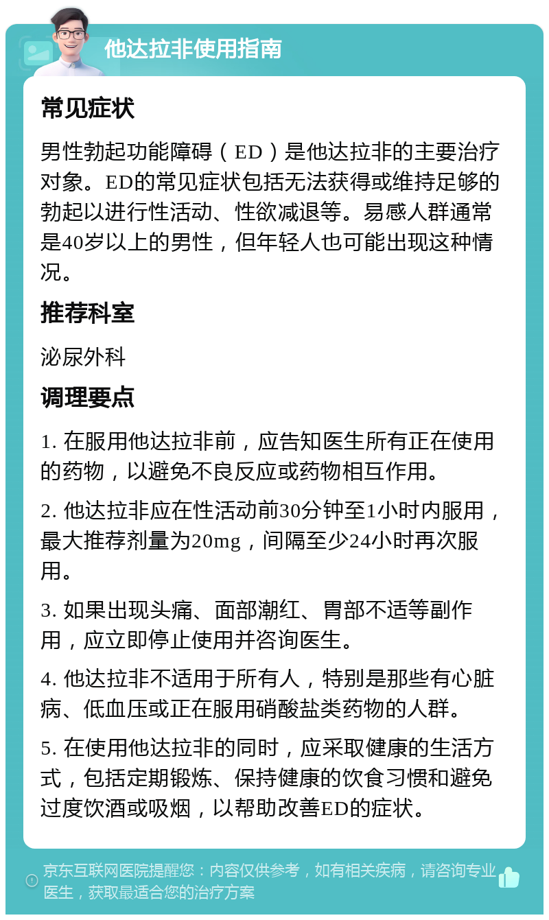 他达拉非使用指南 常见症状 男性勃起功能障碍（ED）是他达拉非的主要治疗对象。ED的常见症状包括无法获得或维持足够的勃起以进行性活动、性欲减退等。易感人群通常是40岁以上的男性，但年轻人也可能出现这种情况。 推荐科室 泌尿外科 调理要点 1. 在服用他达拉非前，应告知医生所有正在使用的药物，以避免不良反应或药物相互作用。 2. 他达拉非应在性活动前30分钟至1小时内服用，最大推荐剂量为20mg，间隔至少24小时再次服用。 3. 如果出现头痛、面部潮红、胃部不适等副作用，应立即停止使用并咨询医生。 4. 他达拉非不适用于所有人，特别是那些有心脏病、低血压或正在服用硝酸盐类药物的人群。 5. 在使用他达拉非的同时，应采取健康的生活方式，包括定期锻炼、保持健康的饮食习惯和避免过度饮酒或吸烟，以帮助改善ED的症状。