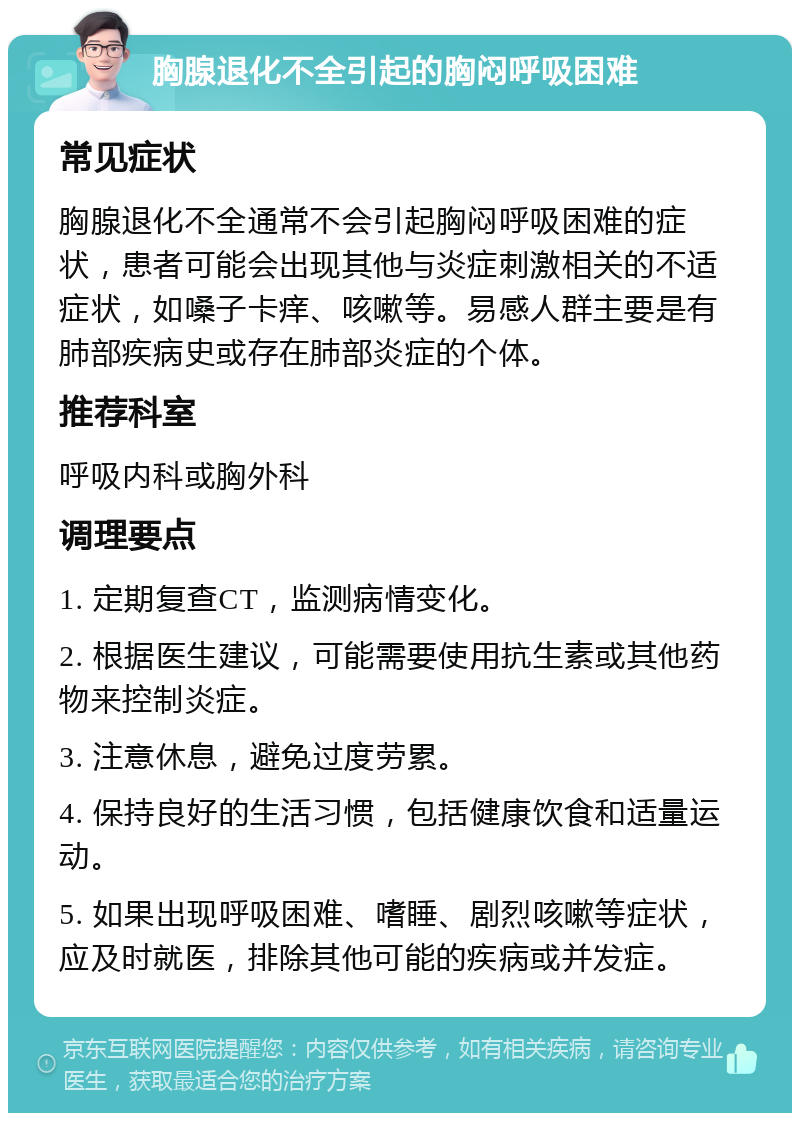 胸腺退化不全引起的胸闷呼吸困难 常见症状 胸腺退化不全通常不会引起胸闷呼吸困难的症状，患者可能会出现其他与炎症刺激相关的不适症状，如嗓子卡痒、咳嗽等。易感人群主要是有肺部疾病史或存在肺部炎症的个体。 推荐科室 呼吸内科或胸外科 调理要点 1. 定期复查CT，监测病情变化。 2. 根据医生建议，可能需要使用抗生素或其他药物来控制炎症。 3. 注意休息，避免过度劳累。 4. 保持良好的生活习惯，包括健康饮食和适量运动。 5. 如果出现呼吸困难、嗜睡、剧烈咳嗽等症状，应及时就医，排除其他可能的疾病或并发症。