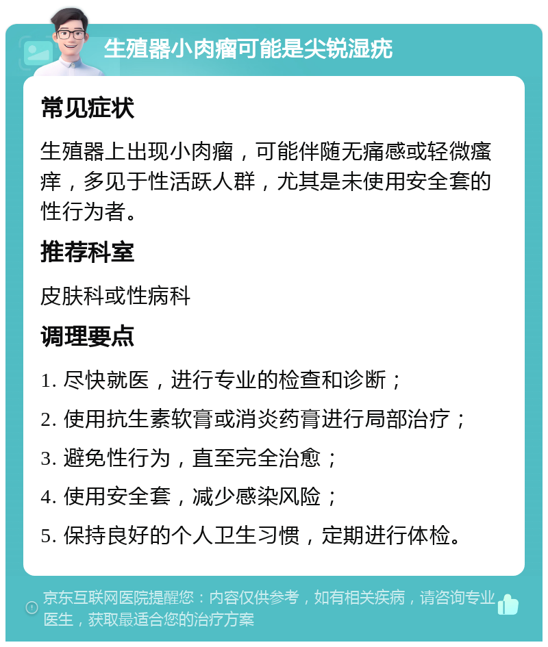 生殖器小肉瘤可能是尖锐湿疣 常见症状 生殖器上出现小肉瘤，可能伴随无痛感或轻微瘙痒，多见于性活跃人群，尤其是未使用安全套的性行为者。 推荐科室 皮肤科或性病科 调理要点 1. 尽快就医，进行专业的检查和诊断； 2. 使用抗生素软膏或消炎药膏进行局部治疗； 3. 避免性行为，直至完全治愈； 4. 使用安全套，减少感染风险； 5. 保持良好的个人卫生习惯，定期进行体检。