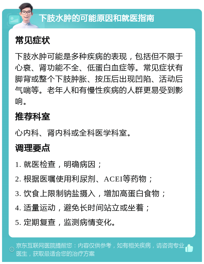 下肢水肿的可能原因和就医指南 常见症状 下肢水肿可能是多种疾病的表现，包括但不限于心衰、肾功能不全、低蛋白血症等。常见症状有脚背或整个下肢肿胀、按压后出现凹陷、活动后气喘等。老年人和有慢性疾病的人群更易受到影响。 推荐科室 心内科、肾内科或全科医学科室。 调理要点 1. 就医检查，明确病因； 2. 根据医嘱使用利尿剂、ACEI等药物； 3. 饮食上限制钠盐摄入，增加高蛋白食物； 4. 适量运动，避免长时间站立或坐着； 5. 定期复查，监测病情变化。