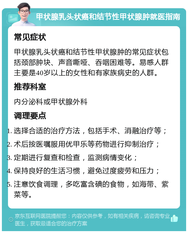 甲状腺乳头状癌和结节性甲状腺肿就医指南 常见症状 甲状腺乳头状癌和结节性甲状腺肿的常见症状包括颈部肿块、声音嘶哑、吞咽困难等。易感人群主要是40岁以上的女性和有家族病史的人群。 推荐科室 内分泌科或甲状腺外科 调理要点 选择合适的治疗方法，包括手术、消融治疗等； 术后按医嘱服用优甲乐等药物进行抑制治疗； 定期进行复查和检查，监测病情变化； 保持良好的生活习惯，避免过度疲劳和压力； 注意饮食调理，多吃富含碘的食物，如海带、紫菜等。