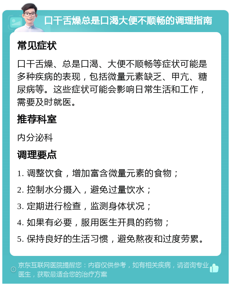 口干舌燥总是口渴大便不顺畅的调理指南 常见症状 口干舌燥、总是口渴、大便不顺畅等症状可能是多种疾病的表现，包括微量元素缺乏、甲亢、糖尿病等。这些症状可能会影响日常生活和工作，需要及时就医。 推荐科室 内分泌科 调理要点 1. 调整饮食，增加富含微量元素的食物； 2. 控制水分摄入，避免过量饮水； 3. 定期进行检查，监测身体状况； 4. 如果有必要，服用医生开具的药物； 5. 保持良好的生活习惯，避免熬夜和过度劳累。