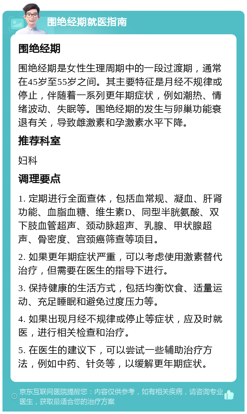 围绝经期就医指南 围绝经期 围绝经期是女性生理周期中的一段过渡期，通常在45岁至55岁之间。其主要特征是月经不规律或停止，伴随着一系列更年期症状，例如潮热、情绪波动、失眠等。围绝经期的发生与卵巢功能衰退有关，导致雌激素和孕激素水平下降。 推荐科室 妇科 调理要点 1. 定期进行全面查体，包括血常规、凝血、肝肾功能、血脂血糖、维生素D、同型半胱氨酸、双下肢血管超声、颈动脉超声、乳腺、甲状腺超声、骨密度、宫颈癌筛查等项目。 2. 如果更年期症状严重，可以考虑使用激素替代治疗，但需要在医生的指导下进行。 3. 保持健康的生活方式，包括均衡饮食、适量运动、充足睡眠和避免过度压力等。 4. 如果出现月经不规律或停止等症状，应及时就医，进行相关检查和治疗。 5. 在医生的建议下，可以尝试一些辅助治疗方法，例如中药、针灸等，以缓解更年期症状。