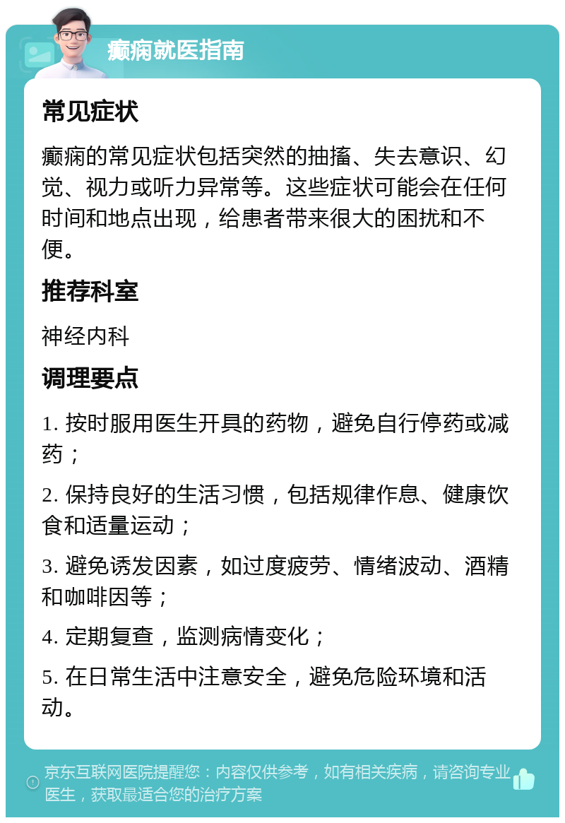 癫痫就医指南 常见症状 癫痫的常见症状包括突然的抽搐、失去意识、幻觉、视力或听力异常等。这些症状可能会在任何时间和地点出现，给患者带来很大的困扰和不便。 推荐科室 神经内科 调理要点 1. 按时服用医生开具的药物，避免自行停药或减药； 2. 保持良好的生活习惯，包括规律作息、健康饮食和适量运动； 3. 避免诱发因素，如过度疲劳、情绪波动、酒精和咖啡因等； 4. 定期复查，监测病情变化； 5. 在日常生活中注意安全，避免危险环境和活动。