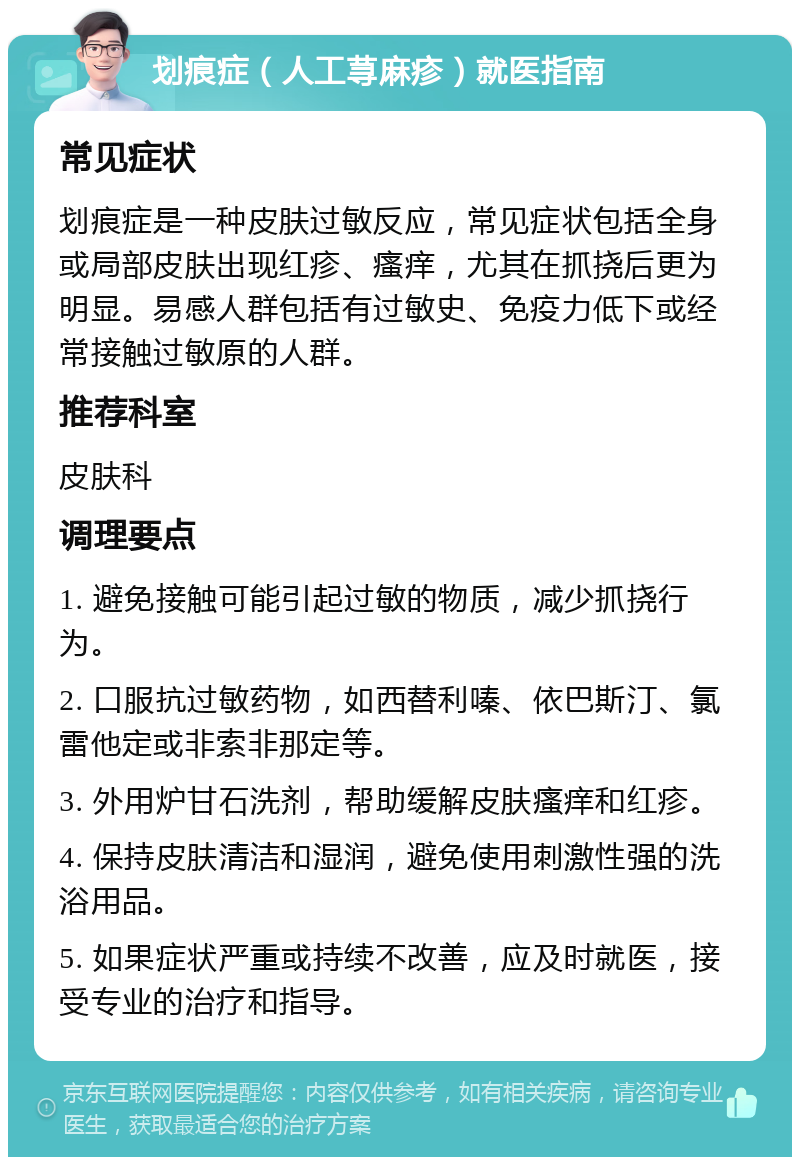 划痕症（人工荨麻疹）就医指南 常见症状 划痕症是一种皮肤过敏反应，常见症状包括全身或局部皮肤出现红疹、瘙痒，尤其在抓挠后更为明显。易感人群包括有过敏史、免疫力低下或经常接触过敏原的人群。 推荐科室 皮肤科 调理要点 1. 避免接触可能引起过敏的物质，减少抓挠行为。 2. 口服抗过敏药物，如西替利嗪、依巴斯汀、氯雷他定或非索非那定等。 3. 外用炉甘石洗剂，帮助缓解皮肤瘙痒和红疹。 4. 保持皮肤清洁和湿润，避免使用刺激性强的洗浴用品。 5. 如果症状严重或持续不改善，应及时就医，接受专业的治疗和指导。