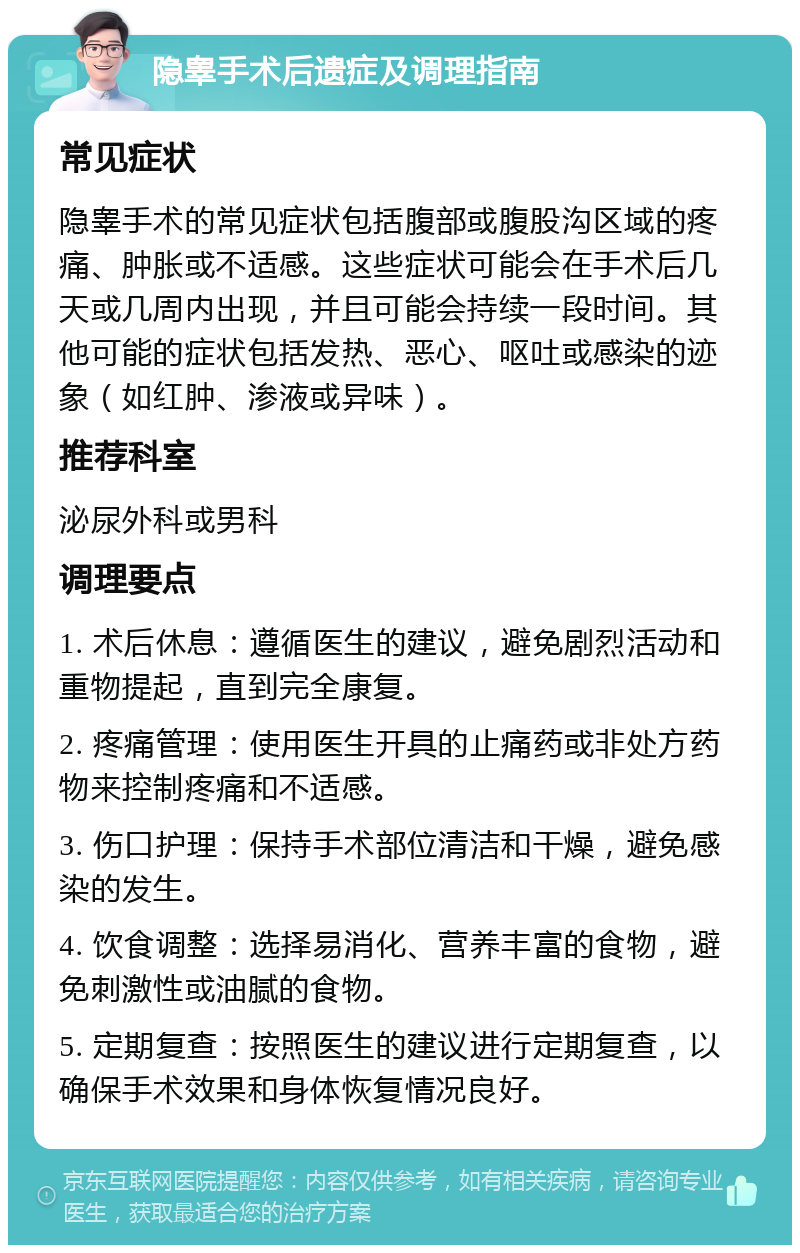 隐睾手术后遗症及调理指南 常见症状 隐睾手术的常见症状包括腹部或腹股沟区域的疼痛、肿胀或不适感。这些症状可能会在手术后几天或几周内出现，并且可能会持续一段时间。其他可能的症状包括发热、恶心、呕吐或感染的迹象（如红肿、渗液或异味）。 推荐科室 泌尿外科或男科 调理要点 1. 术后休息：遵循医生的建议，避免剧烈活动和重物提起，直到完全康复。 2. 疼痛管理：使用医生开具的止痛药或非处方药物来控制疼痛和不适感。 3. 伤口护理：保持手术部位清洁和干燥，避免感染的发生。 4. 饮食调整：选择易消化、营养丰富的食物，避免刺激性或油腻的食物。 5. 定期复查：按照医生的建议进行定期复查，以确保手术效果和身体恢复情况良好。