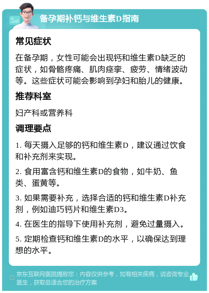 备孕期补钙与维生素D指南 常见症状 在备孕期，女性可能会出现钙和维生素D缺乏的症状，如骨骼疼痛、肌肉痉挛、疲劳、情绪波动等。这些症状可能会影响到孕妇和胎儿的健康。 推荐科室 妇产科或营养科 调理要点 1. 每天摄入足够的钙和维生素D，建议通过饮食和补充剂来实现。 2. 食用富含钙和维生素D的食物，如牛奶、鱼类、蛋黄等。 3. 如果需要补充，选择合适的钙和维生素D补充剂，例如迪巧钙片和维生素D3。 4. 在医生的指导下使用补充剂，避免过量摄入。 5. 定期检查钙和维生素D的水平，以确保达到理想的水平。