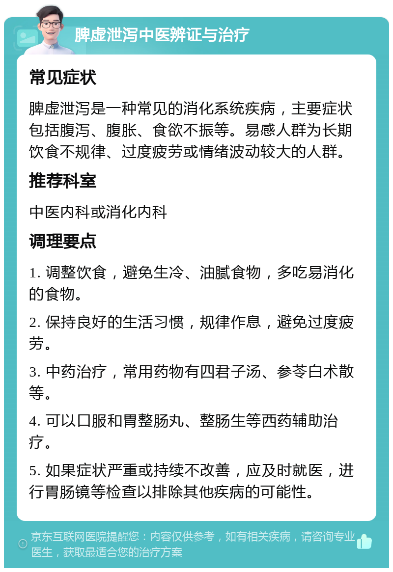 脾虚泄泻中医辨证与治疗 常见症状 脾虚泄泻是一种常见的消化系统疾病，主要症状包括腹泻、腹胀、食欲不振等。易感人群为长期饮食不规律、过度疲劳或情绪波动较大的人群。 推荐科室 中医内科或消化内科 调理要点 1. 调整饮食，避免生冷、油腻食物，多吃易消化的食物。 2. 保持良好的生活习惯，规律作息，避免过度疲劳。 3. 中药治疗，常用药物有四君子汤、参苓白术散等。 4. 可以口服和胃整肠丸、整肠生等西药辅助治疗。 5. 如果症状严重或持续不改善，应及时就医，进行胃肠镜等检查以排除其他疾病的可能性。