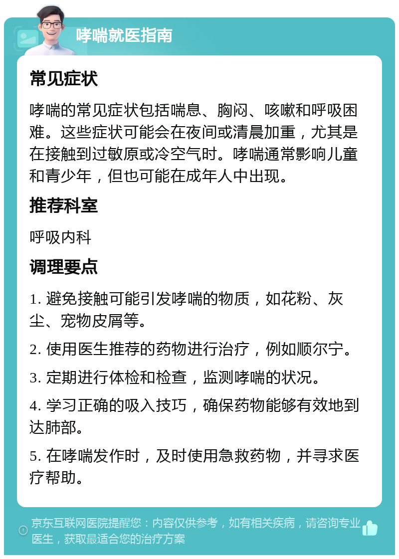 哮喘就医指南 常见症状 哮喘的常见症状包括喘息、胸闷、咳嗽和呼吸困难。这些症状可能会在夜间或清晨加重，尤其是在接触到过敏原或冷空气时。哮喘通常影响儿童和青少年，但也可能在成年人中出现。 推荐科室 呼吸内科 调理要点 1. 避免接触可能引发哮喘的物质，如花粉、灰尘、宠物皮屑等。 2. 使用医生推荐的药物进行治疗，例如顺尔宁。 3. 定期进行体检和检查，监测哮喘的状况。 4. 学习正确的吸入技巧，确保药物能够有效地到达肺部。 5. 在哮喘发作时，及时使用急救药物，并寻求医疗帮助。