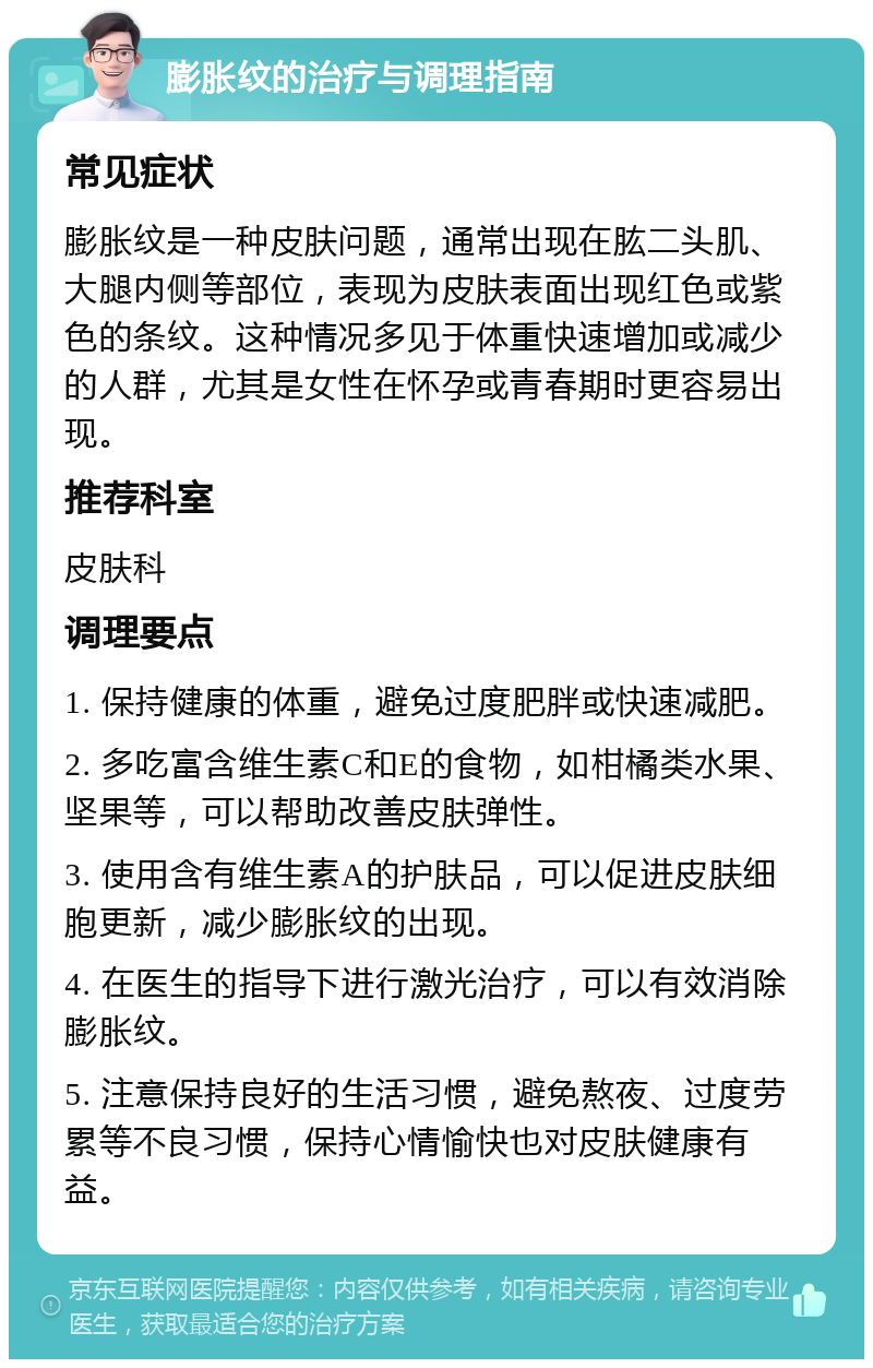 膨胀纹的治疗与调理指南 常见症状 膨胀纹是一种皮肤问题，通常出现在肱二头肌、大腿内侧等部位，表现为皮肤表面出现红色或紫色的条纹。这种情况多见于体重快速增加或减少的人群，尤其是女性在怀孕或青春期时更容易出现。 推荐科室 皮肤科 调理要点 1. 保持健康的体重，避免过度肥胖或快速减肥。 2. 多吃富含维生素C和E的食物，如柑橘类水果、坚果等，可以帮助改善皮肤弹性。 3. 使用含有维生素A的护肤品，可以促进皮肤细胞更新，减少膨胀纹的出现。 4. 在医生的指导下进行激光治疗，可以有效消除膨胀纹。 5. 注意保持良好的生活习惯，避免熬夜、过度劳累等不良习惯，保持心情愉快也对皮肤健康有益。