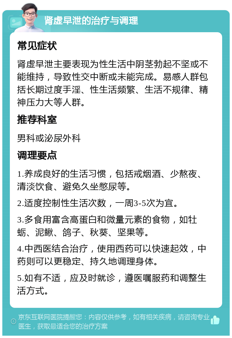 肾虚早泄的治疗与调理 常见症状 肾虚早泄主要表现为性生活中阴茎勃起不坚或不能维持，导致性交中断或未能完成。易感人群包括长期过度手淫、性生活频繁、生活不规律、精神压力大等人群。 推荐科室 男科或泌尿外科 调理要点 1.养成良好的生活习惯，包括戒烟酒、少熬夜、清淡饮食、避免久坐憋尿等。 2.适度控制性生活次数，一周3-5次为宜。 3.多食用富含高蛋白和微量元素的食物，如牡蛎、泥鳅、鸽子、秋葵、坚果等。 4.中西医结合治疗，使用西药可以快速起效，中药则可以更稳定、持久地调理身体。 5.如有不适，应及时就诊，遵医嘱服药和调整生活方式。