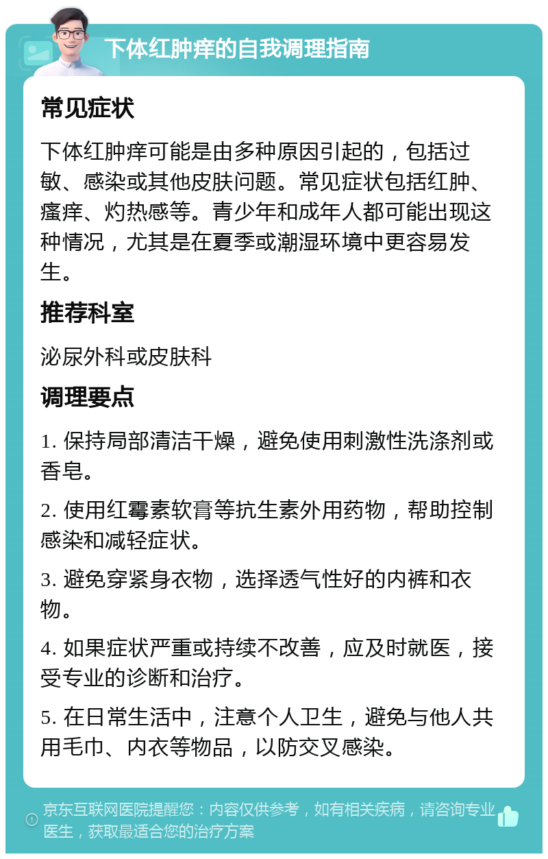 下体红肿痒的自我调理指南 常见症状 下体红肿痒可能是由多种原因引起的，包括过敏、感染或其他皮肤问题。常见症状包括红肿、瘙痒、灼热感等。青少年和成年人都可能出现这种情况，尤其是在夏季或潮湿环境中更容易发生。 推荐科室 泌尿外科或皮肤科 调理要点 1. 保持局部清洁干燥，避免使用刺激性洗涤剂或香皂。 2. 使用红霉素软膏等抗生素外用药物，帮助控制感染和减轻症状。 3. 避免穿紧身衣物，选择透气性好的内裤和衣物。 4. 如果症状严重或持续不改善，应及时就医，接受专业的诊断和治疗。 5. 在日常生活中，注意个人卫生，避免与他人共用毛巾、内衣等物品，以防交叉感染。