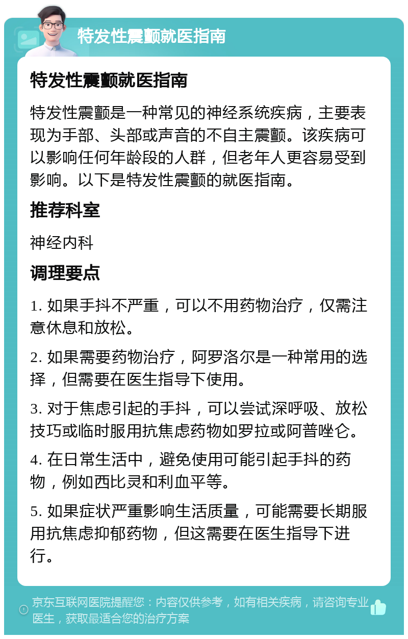 特发性震颤就医指南 特发性震颤就医指南 特发性震颤是一种常见的神经系统疾病，主要表现为手部、头部或声音的不自主震颤。该疾病可以影响任何年龄段的人群，但老年人更容易受到影响。以下是特发性震颤的就医指南。 推荐科室 神经内科 调理要点 1. 如果手抖不严重，可以不用药物治疗，仅需注意休息和放松。 2. 如果需要药物治疗，阿罗洛尔是一种常用的选择，但需要在医生指导下使用。 3. 对于焦虑引起的手抖，可以尝试深呼吸、放松技巧或临时服用抗焦虑药物如罗拉或阿普唑仑。 4. 在日常生活中，避免使用可能引起手抖的药物，例如西比灵和利血平等。 5. 如果症状严重影响生活质量，可能需要长期服用抗焦虑抑郁药物，但这需要在医生指导下进行。