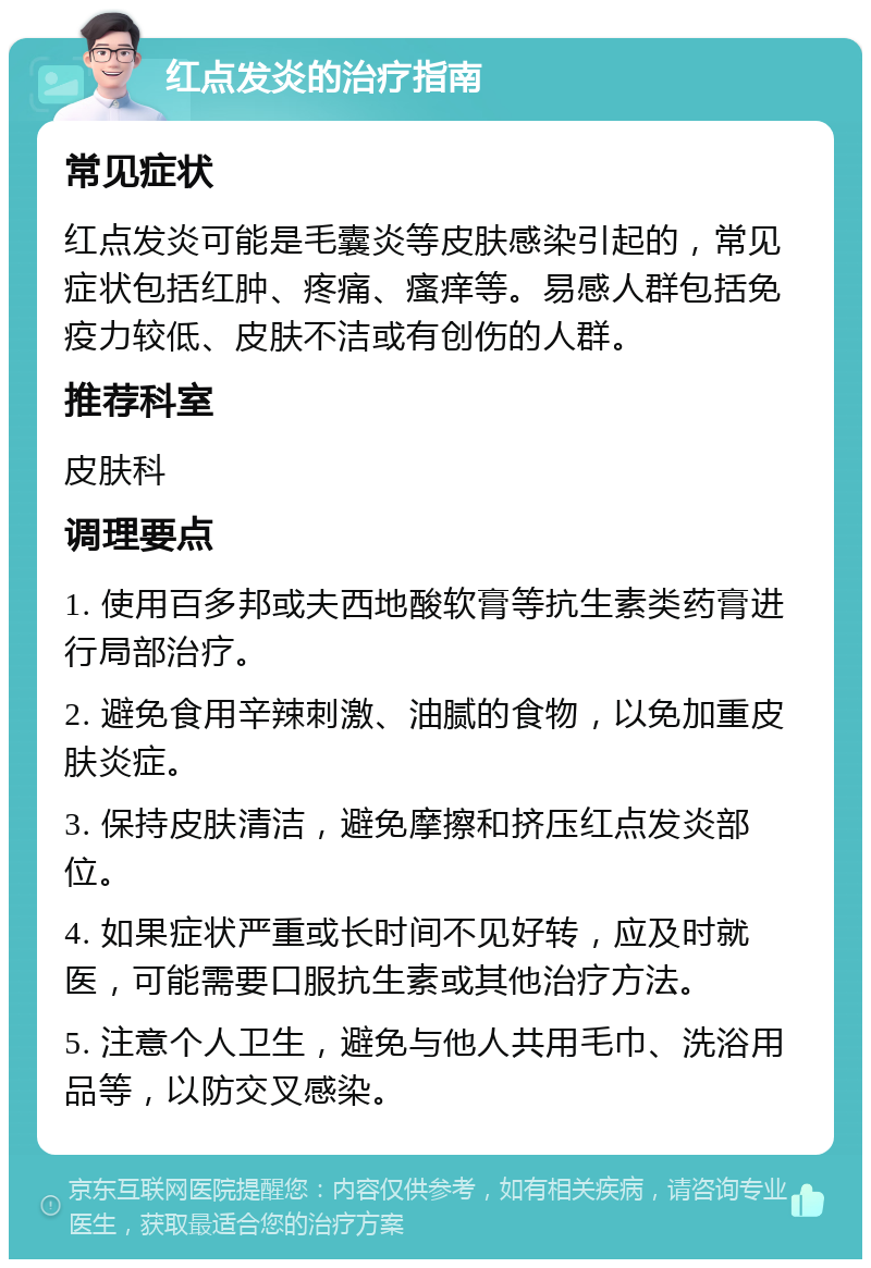 红点发炎的治疗指南 常见症状 红点发炎可能是毛囊炎等皮肤感染引起的，常见症状包括红肿、疼痛、瘙痒等。易感人群包括免疫力较低、皮肤不洁或有创伤的人群。 推荐科室 皮肤科 调理要点 1. 使用百多邦或夫西地酸软膏等抗生素类药膏进行局部治疗。 2. 避免食用辛辣刺激、油腻的食物，以免加重皮肤炎症。 3. 保持皮肤清洁，避免摩擦和挤压红点发炎部位。 4. 如果症状严重或长时间不见好转，应及时就医，可能需要口服抗生素或其他治疗方法。 5. 注意个人卫生，避免与他人共用毛巾、洗浴用品等，以防交叉感染。