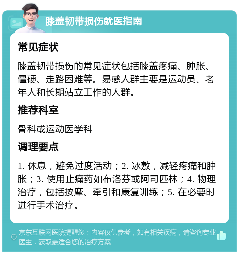 膝盖韧带损伤就医指南 常见症状 膝盖韧带损伤的常见症状包括膝盖疼痛、肿胀、僵硬、走路困难等。易感人群主要是运动员、老年人和长期站立工作的人群。 推荐科室 骨科或运动医学科 调理要点 1. 休息，避免过度活动；2. 冰敷，减轻疼痛和肿胀；3. 使用止痛药如布洛芬或阿司匹林；4. 物理治疗，包括按摩、牵引和康复训练；5. 在必要时进行手术治疗。