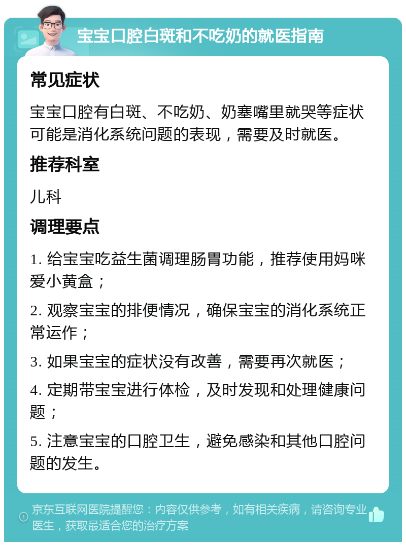 宝宝口腔白斑和不吃奶的就医指南 常见症状 宝宝口腔有白斑、不吃奶、奶塞嘴里就哭等症状可能是消化系统问题的表现，需要及时就医。 推荐科室 儿科 调理要点 1. 给宝宝吃益生菌调理肠胃功能，推荐使用妈咪爱小黄盒； 2. 观察宝宝的排便情况，确保宝宝的消化系统正常运作； 3. 如果宝宝的症状没有改善，需要再次就医； 4. 定期带宝宝进行体检，及时发现和处理健康问题； 5. 注意宝宝的口腔卫生，避免感染和其他口腔问题的发生。