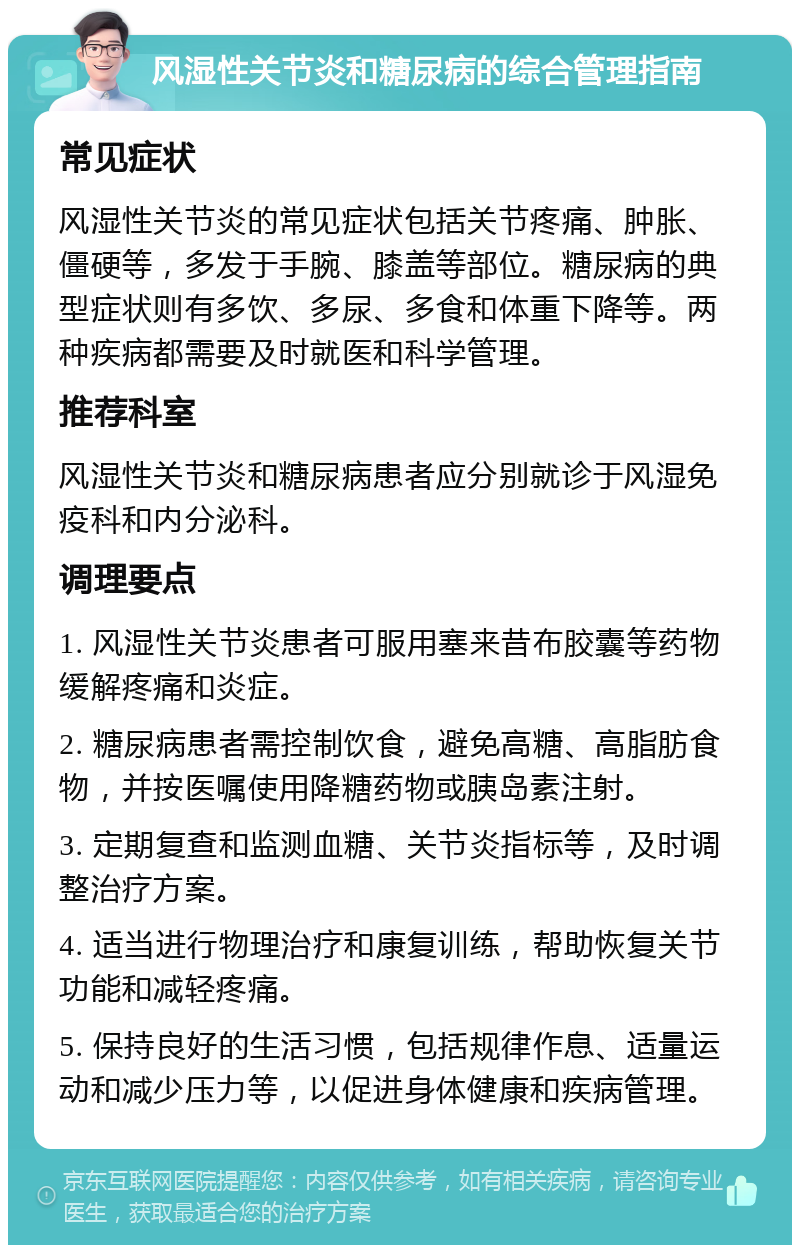 风湿性关节炎和糖尿病的综合管理指南 常见症状 风湿性关节炎的常见症状包括关节疼痛、肿胀、僵硬等，多发于手腕、膝盖等部位。糖尿病的典型症状则有多饮、多尿、多食和体重下降等。两种疾病都需要及时就医和科学管理。 推荐科室 风湿性关节炎和糖尿病患者应分别就诊于风湿免疫科和内分泌科。 调理要点 1. 风湿性关节炎患者可服用塞来昔布胶囊等药物缓解疼痛和炎症。 2. 糖尿病患者需控制饮食，避免高糖、高脂肪食物，并按医嘱使用降糖药物或胰岛素注射。 3. 定期复查和监测血糖、关节炎指标等，及时调整治疗方案。 4. 适当进行物理治疗和康复训练，帮助恢复关节功能和减轻疼痛。 5. 保持良好的生活习惯，包括规律作息、适量运动和减少压力等，以促进身体健康和疾病管理。