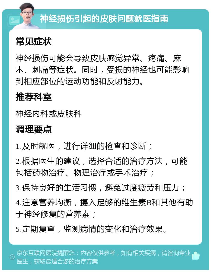 神经损伤引起的皮肤问题就医指南 常见症状 神经损伤可能会导致皮肤感觉异常、疼痛、麻木、刺痛等症状。同时，受损的神经也可能影响到相应部位的运动功能和反射能力。 推荐科室 神经内科或皮肤科 调理要点 1.及时就医，进行详细的检查和诊断； 2.根据医生的建议，选择合适的治疗方法，可能包括药物治疗、物理治疗或手术治疗； 3.保持良好的生活习惯，避免过度疲劳和压力； 4.注意营养均衡，摄入足够的维生素B和其他有助于神经修复的营养素； 5.定期复查，监测病情的变化和治疗效果。