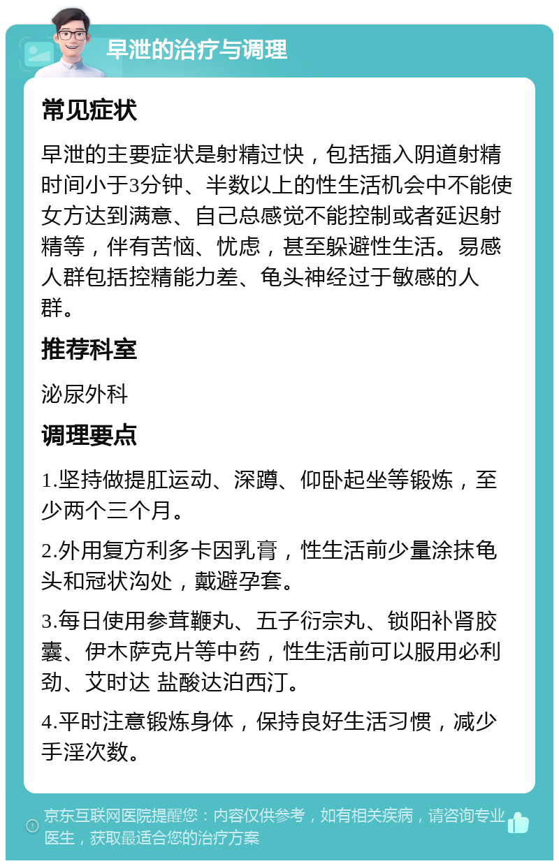 早泄的治疗与调理 常见症状 早泄的主要症状是射精过快，包括插入阴道射精时间小于3分钟、半数以上的性生活机会中不能使女方达到满意、自己总感觉不能控制或者延迟射精等，伴有苦恼、忧虑，甚至躲避性生活。易感人群包括控精能力差、龟头神经过于敏感的人群。 推荐科室 泌尿外科 调理要点 1.坚持做提肛运动、深蹲、仰卧起坐等锻炼，至少两个三个月。 2.外用复方利多卡因乳膏，性生活前少量涂抹龟头和冠状沟处，戴避孕套。 3.每日使用参茸鞭丸、五子衍宗丸、锁阳补肾胶囊、伊木萨克片等中药，性生活前可以服用必利劲、艾时达 盐酸达泊西汀。 4.平时注意锻炼身体，保持良好生活习惯，减少手淫次数。